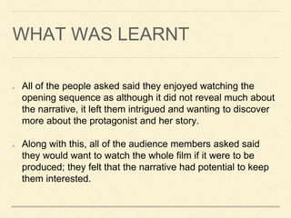 WHAT WAS LEARNT
All of the people asked said they enjoyed watching the
opening sequence as although it did not reveal much about
the narrative, it left them intrigued and wanting to discover
more about the protagonist and her story.
Along with this, all of the audience members asked said
they would want to watch the whole film if it were to be
produced; they felt that the narrative had potential to keep
them interested.
 