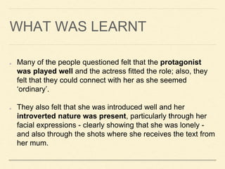 WHAT WAS LEARNT
Many of the people questioned felt that the protagonist
was played well and the actress fitted the role; also, they
felt that they could connect with her as she seemed
‘ordinary’.
They also felt that she was introduced well and her
introverted nature was present, particularly through her
facial expressions - clearly showing that she was lonely -
and also through the shots where she receives the text from
her mum.
 