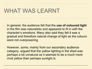 WHAT WAS LEARNT
In general, the audience felt that the use of coloured light
in the film was naturalistic and appeared to fit in with the
character’s emotions. Many also said they felt it was a
gradual and therefore natural change of light as the colours
were not overpowering.
However, some, mainly from our secondary audience
category, argued that the yellow lighting in the shed was
perhaps a bit unnatural as it seemed to be a much more
vivid yellow than perhaps sunlight is.
 