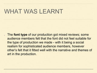 WHAT WAS LEARNT
The font type of our production got mixed reviews; some
audience members felt that the font did not feel suitable for
the type of production we made - with it being a social
realism for sophisticated audience members, however
other’s felt that it fitted well with the narrative and themes of
art in the production.
 