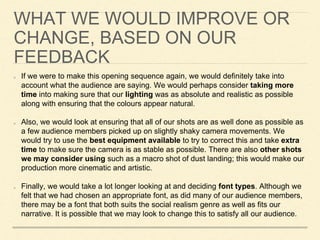 WHAT WE WOULD IMPROVE OR
CHANGE, BASED ON OUR
FEEDBACK
If we were to make this opening sequence again, we would definitely take into
account what the audience are saying. We would perhaps consider taking more
time into making sure that our lighting was as absolute and realistic as possible
along with ensuring that the colours appear natural.
Also, we would look at ensuring that all of our shots are as well done as possible as
a few audience members picked up on slightly shaky camera movements. We
would try to use the best equipment available to try to correct this and take extra
time to make sure the camera is as stable as possible. There are also other shots
we may consider using such as a macro shot of dust landing; this would make our
production more cinematic and artistic.
Finally, we would take a lot longer looking at and deciding font types. Although we
felt that we had chosen an appropriate font, as did many of our audience members,
there may be a font that both suits the social realism genre as well as fits our
narrative. It is possible that we may look to change this to satisfy all our audience.
 