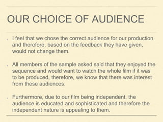 OUR CHOICE OF AUDIENCE
I feel that we chose the correct audience for our production
and therefore, based on the feedback they have given,
would not change them.
All members of the sample asked said that they enjoyed the
sequence and would want to watch the whole film if it was
to be produced, therefore, we know that there was interest
from these audiences.
Furthermore, due to our film being independent, the
audience is educated and sophisticated and therefore the
independent nature is appealing to them.
 