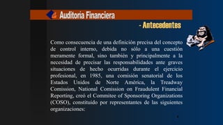 - Antecedentes
4
4
4
4
4
4
Como consecuencia de una definición precisa del concepto
de control interno, debida no sólo a una cuestión
meramente formal, sino también y principalmente a la
necesidad de precisar las responsabilidades ante graves
situaciones de hecho ocurridas durante el ejercicio
profesional, en 1985, una comisión senatorial de los
Estados Unidos de Norte América, la Treadway
Comission, National Comission on Fraudulent Financial
Reporting, creó el Commitee of Sponsoring Organizations
(COSO), constituido por representantes de las siguientes
organizaciones:
 