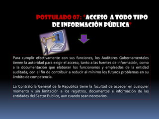 POSTULADO 07: “acceso a todo tipo
de información pública”
Para cumplir efectivamente con sus funciones, los Auditores Gubernamentales
tienen la autoridad para exigir el acceso, tanto a las fuentes de información, como
a la documentación que elaboran los funcionarios y empleados de la entidad
auditada; con el fin de contribuir a reducir al mínimo los futuros problemas en su
ámbito de competencia.
La Contraloría General de la Republica tiene la facultad de acceder en cualquier
momento y sin limitación a los registros, documentos e información de las
entidades del Sector Publico, aun cuando sean necesarios.
 