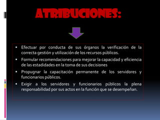 ATRIBUCIONES:
 Efectuar por conducta de sus órganos la verificación de la
correcta gestión y utilización de los recursos públicos.
 Formular recomendaciones para mejorar la capacidad y eficiencia
de las estadidades en la toma de sus decisiones
 Propugnar la capacitación permanente de los servidores y
funcionarios públicos.
 Exigir a los servidores y funcionarios públicos la plena
responsabilidad por sus actos en la función que se desempeñan.
 