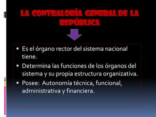 LA CONTRALORÍA GENERALDE LA
REPÚBLICA
 Es el órgano rector del sistema nacional
tiene.
 Determina las funciones de los órganos del
sistema y su propia estructura organizativa.
 Posee: Autonomía técnica, funcional,
administrativa y financiera.
 