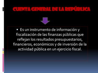 CUENTAGENERALDELAREPÚBLICA
 Es un instrumento de información y
fiscalización de las finanzas públicas que
reflejan los resultados presupuestarios,
financieros, económicos y de inversión de la
actividad pública en un ejercicio fiscal.
 