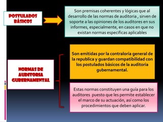 POSTULADOS
BÁSICOS
Son premisas coherentes y lógicas que al
desarrollo de las normas de auditoria , sirven de
soporte a las opiniones de los auditores en sus
informes, especialmente, en casos en que no
existan normas especificas aplicables
NORMAS DE
AUDITORIA
GUBERNAMENTAL
Son emitidas por la contraloría general de
la republica y guardan compatibilidad con
los postulados básicos de la auditoria
gubernamental.
Estas normas constituyen una guía para los
auditores puesto que les permite establecer
el marco de su actuación, así como los
procedimientos que deben aplicar.
 