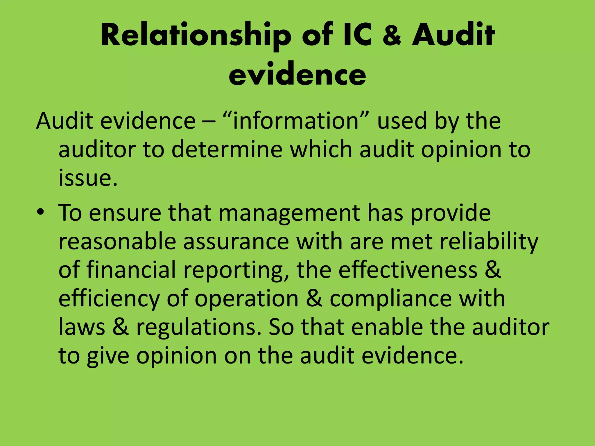 Relationship of IC & Audit
evidence
Audit evidence – “information” used by the
auditor to determine which audit opinion to
issue.
• To ensure that management has provide
reasonable assurance with are met reliability
of financial reporting, the effectiveness &
efficiency of operation & compliance with
laws & regulations. So that enable the auditor
to give opinion on the audit evidence.
 