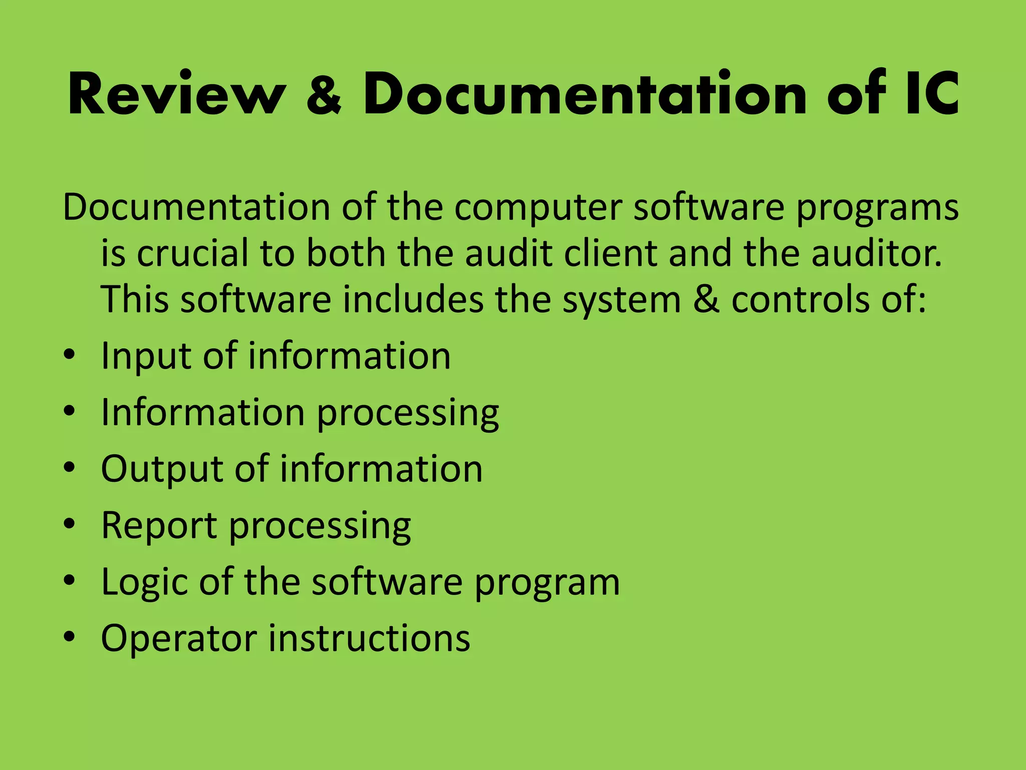 Review & Documentation of IC
Documentation of the computer software programs
is crucial to both the audit client and the auditor.
This software includes the system & controls of:
• Input of information
• Information processing
• Output of information
• Report processing
• Logic of the software program
• Operator instructions
 