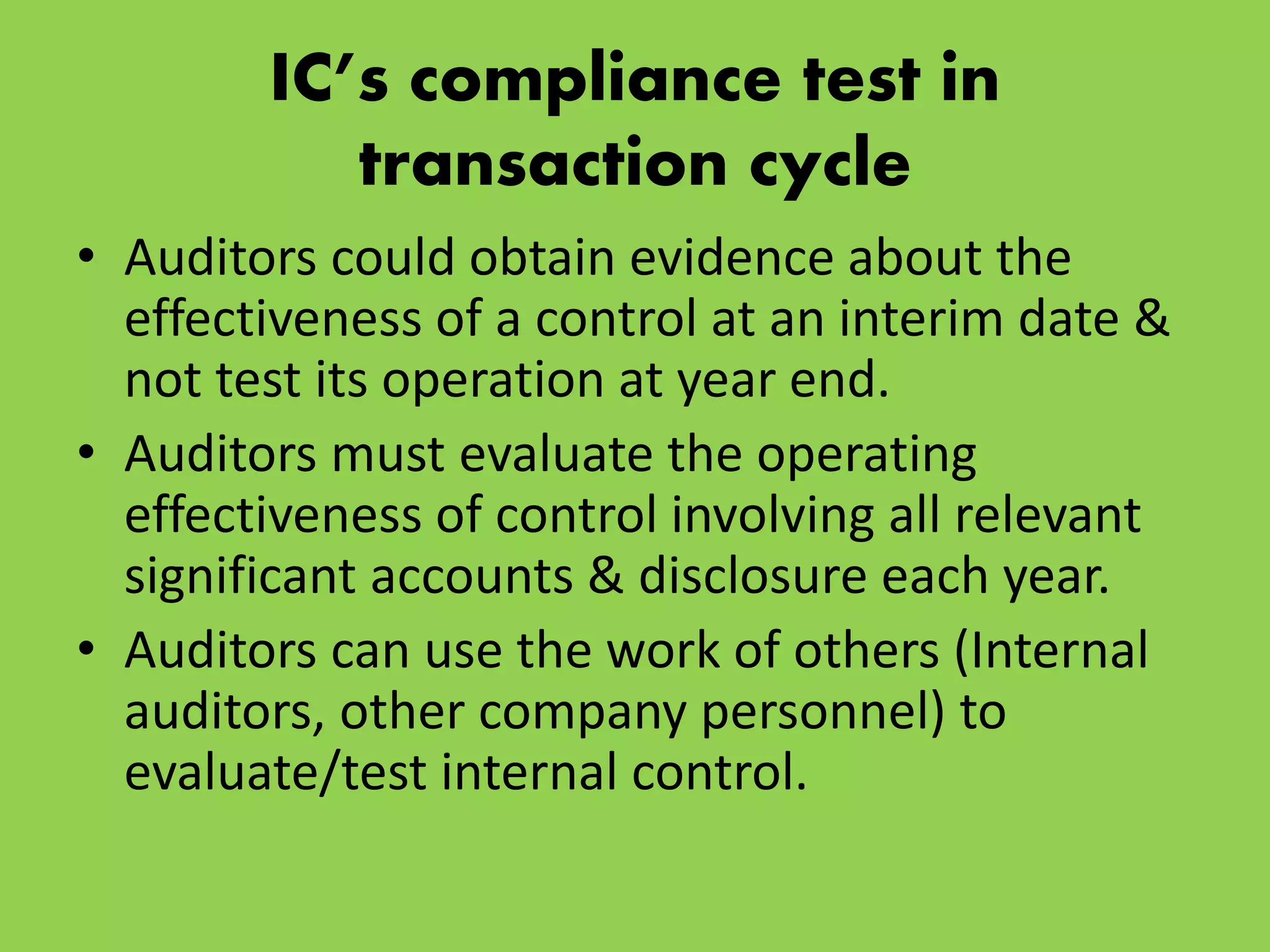 IC’s compliance test in
transaction cycle
• Auditors could obtain evidence about the
effectiveness of a control at an interim date &
not test its operation at year end.
• Auditors must evaluate the operating
effectiveness of control involving all relevant
significant accounts & disclosure each year.
• Auditors can use the work of others (Internal
auditors, other company personnel) to
evaluate/test internal control.
 