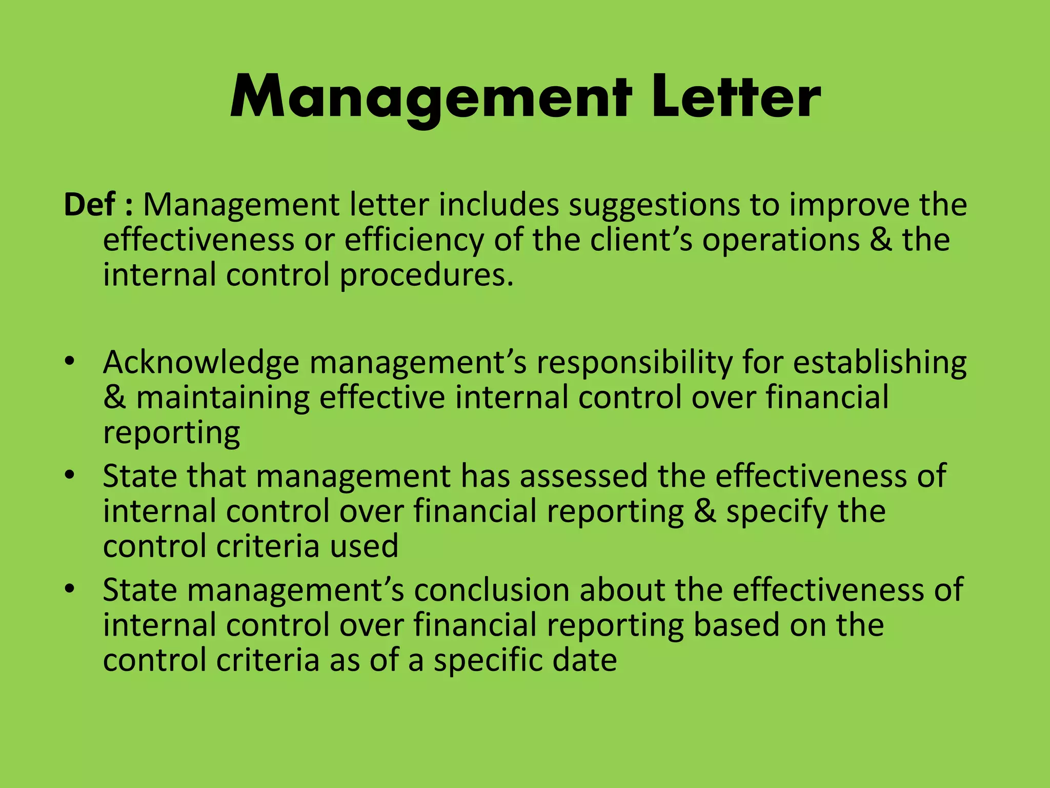 Management Letter
Def : Management letter includes suggestions to improve the
effectiveness or efficiency of the client’s operations & the
internal control procedures.
• Acknowledge management’s responsibility for establishing
& maintaining effective internal control over financial
reporting
• State that management has assessed the effectiveness of
internal control over financial reporting & specify the
control criteria used
• State management’s conclusion about the effectiveness of
internal control over financial reporting based on the
control criteria as of a specific date
 