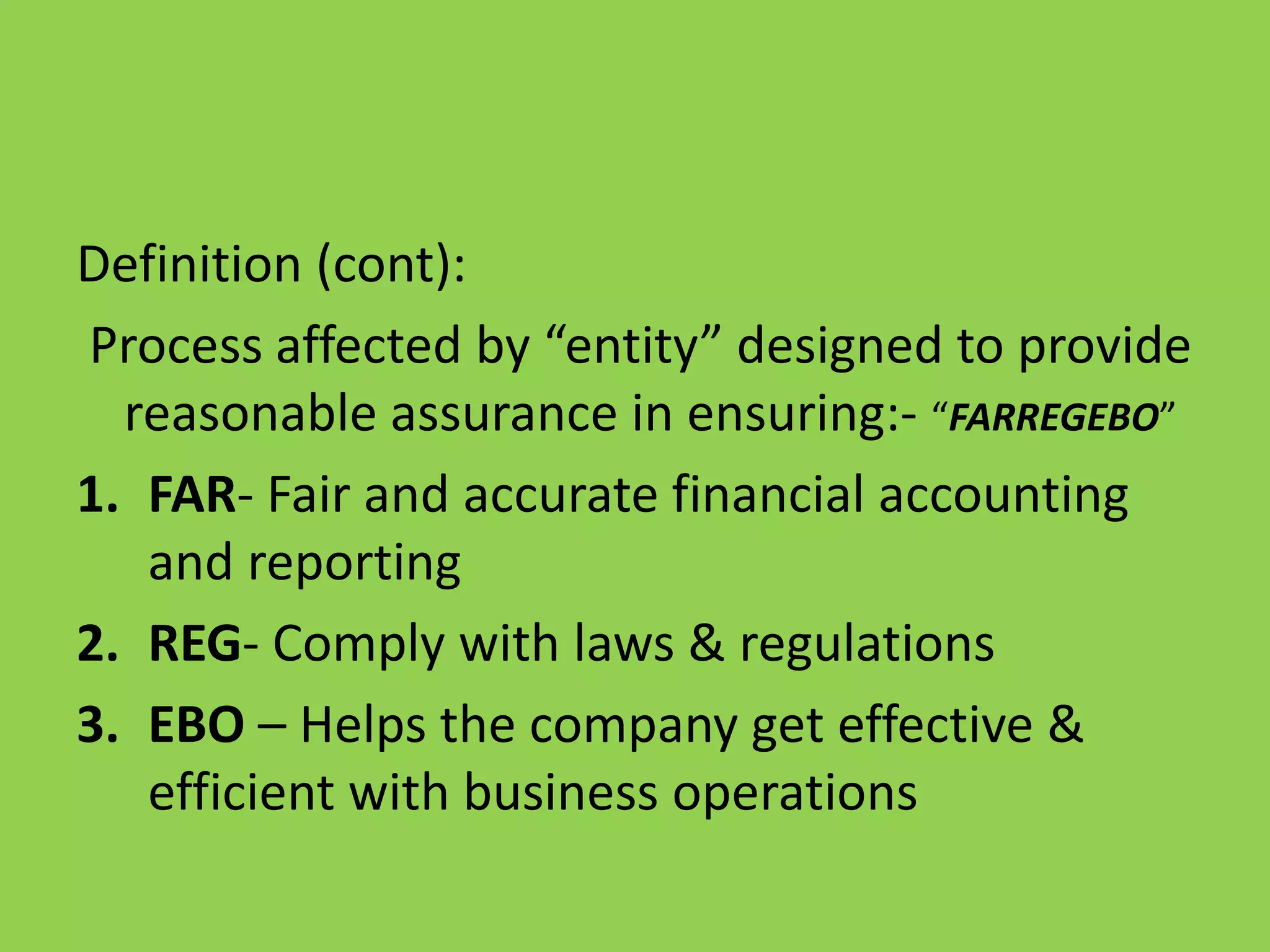 Definition (cont):
Process affected by “entity” designed to provide
reasonable assurance in ensuring:- “FARREGEBO”
1. FAR- Fair and accurate financial accounting
and reporting
2. REG- Comply with laws & regulations
3. EBO – Helps the company get effective &
efficient with business operations
 