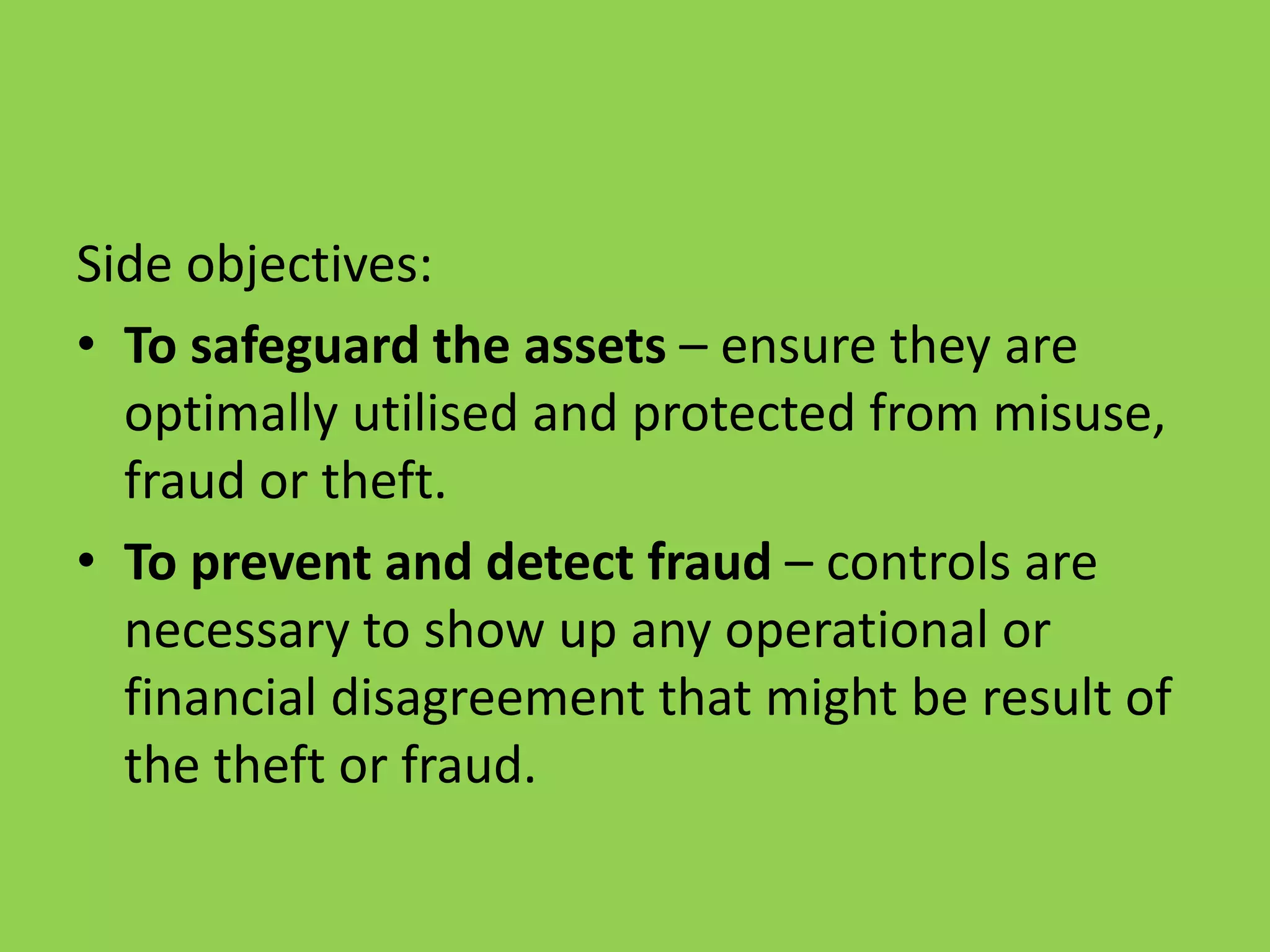 Side objectives:
• To safeguard the assets – ensure they are
optimally utilised and protected from misuse,
fraud or theft.
• To prevent and detect fraud – controls are
necessary to show up any operational or
financial disagreement that might be result of
the theft or fraud.
 