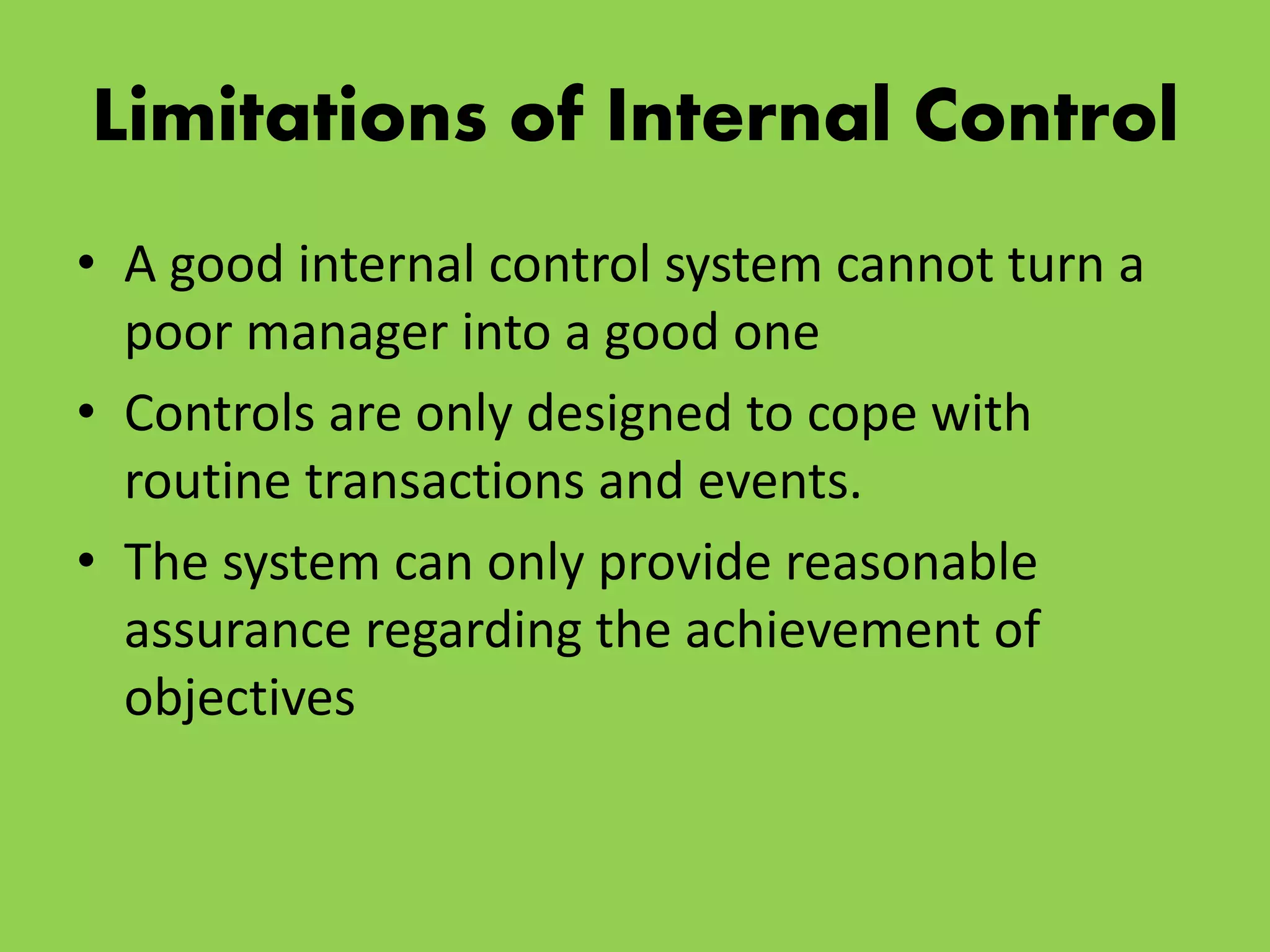 Limitations of Internal Control
• A good internal control system cannot turn a
poor manager into a good one
• Controls are only designed to cope with
routine transactions and events.
• The system can only provide reasonable
assurance regarding the achievement of
objectives
 