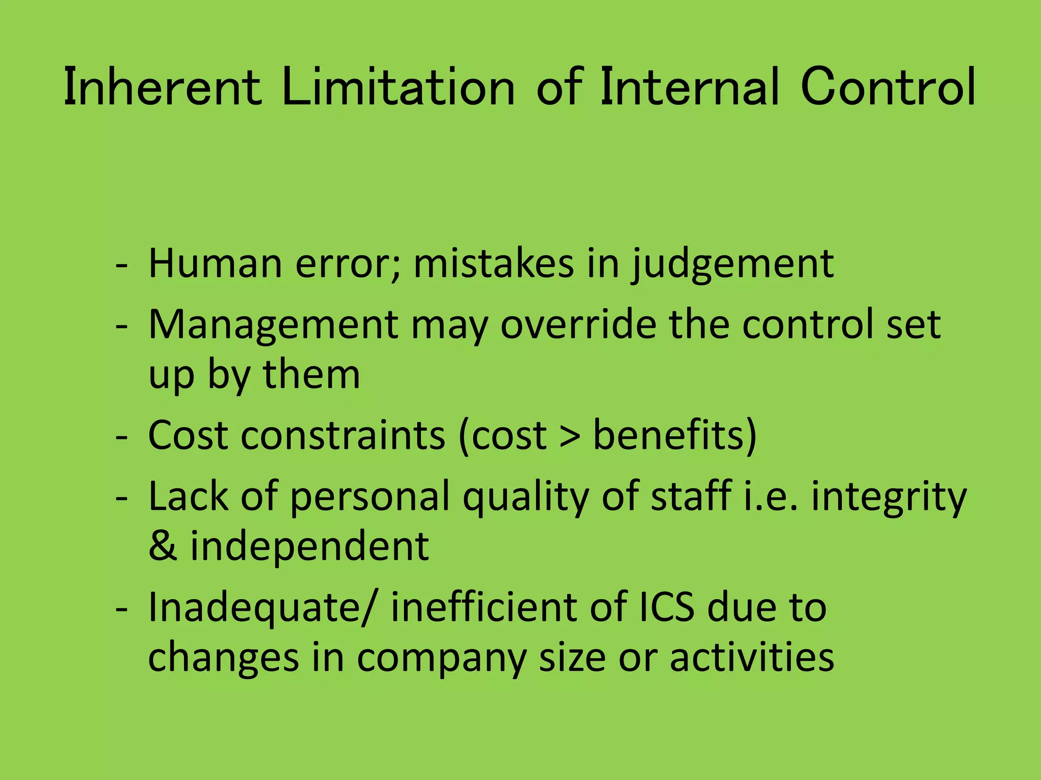 Inherent Limitation of Internal Control
- Human error; mistakes in judgement
- Management may override the control set
up by them
- Cost constraints (cost > benefits)
- Lack of personal quality of staff i.e. integrity
& independent
- Inadequate/ inefficient of ICS due to
changes in company size or activities
 