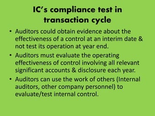 IC’s compliance test in
transaction cycle
• Auditors could obtain evidence about the
effectiveness of a control at an interim date &
not test its operation at year end.
• Auditors must evaluate the operating
effectiveness of control involving all relevant
significant accounts & disclosure each year.
• Auditors can use the work of others (Internal
auditors, other company personnel) to
evaluate/test internal control.
 
