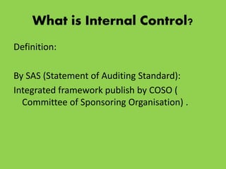 What is Internal Control?
Definition:
By SAS (Statement of Auditing Standard):
Integrated framework publish by COSO (
Committee of Sponsoring Organisation) .
 