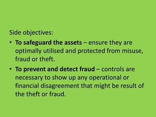 Side objectives:
• To safeguard the assets – ensure they are
optimally utilised and protected from misuse,
fraud or theft.
• To prevent and detect fraud – controls are
necessary to show up any operational or
financial disagreement that might be result of
the theft or fraud.
 