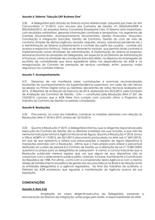 Assunto 6: Sistema “Solução SAP Business One”
3.30 A Delegatária está dotada do Sistema acima referenciado, adquirido por meio do Ato
Convocatório nº 21/2012, com recursos dos Contratos de Gestão nºs 003/IGAM/2009 e
002/IGAM/2012, da empresa Zethos Consultoria Empresarial Ltda. O Sistema está implantado,
com resultados satisfatórios, gerando informações confiáveis e tempestivas, nos segmentos de
Controle Orçamentário, Acompanhamento Orçamentário, Gestão Financeira, Tesouraria,
Conciliação e integração bancária, Gestão de Contratos, Gestão do ciclo de vida de
contratos, Emissão de alertas (vigência, rescisão, reajustes, atrasos, assinaturas pendentes etc.)
e Administração do Sistema (cadastramento e controle dos perfis dos usuários, controle dos
acessos e respectivo histórico). Trata-se de ferramenta modular, que permite ainda contratar a
implementação outras atividades da administração. A implantação do sistema já propiciou
sensível economia às atividades da Delegatária, em especial às da Diretoria de Administração
e Finanças, como na atividade de conciliação bancária diária, na dispensa do empregado do
escritório de contabilidade que dava expediente diário nas dependências da AGB e na
renegociação do Contrato de prestação de serviços contábeis; enfim, propiciou maior
segurança nos controles internos.
Assunto 7: Acompanhamento
3.31 Deixamos de nos manifestar sobre constatações e eventuais recomendações
resultantes do acompanhamento da Superintendência supervisora, em razão de não termos
localizado no Próton Digital notas ou relatórios decorrentes de visitas técnicas realizadas em
2014. O Relatório de Avaliação do Exercício de 2014, elaborado em 25/2/2015, pela Comissão
de Avaliação dos Contratos de Gestão - CAv — constituída pela Resolução ANA nº 337, de
10/3/2014, concluiu que a AGB Peixe Vivo cumpriu com conceito ótimo o Programa de
Trabalho do Contrato de Gestão no período considerado.
Assunto 8: Resoluções
3.32 Procuramos, no curso dos trabalhos, conhecer as medidas adotadas com relação às
Resoluções ANA nº 2018 e 2019, ambas de 15/12/2014.
3.33 Quanto à Resolução nº 2019, a Delegatária informou que os dirigentes responsáveis pela
execução do Contrato de Gestão são os diretores investidos nas suas funções, e que não fez
nenhuma indicação formal à Agência Nacional de Águas. Quanto à Resolução nº 2018, lavrou
o Ofício AGBPV nº 17/2015, de 22/1/2015 (documento protocolado na ANA sob nº 2691/2015),
em que diz que apresenta e reitera suas preocupações a respeito de alguns dispositivos e
imposições advindas com a Resolução; afirma que o meio próprio para alterar o percentual
destinado ao custeio de pessoal é o Contrato de Gestão ou a alteração da Lei nº 10.881/2004;
questiona os prazos para as delegatárias se adequarem à norma; e conclui indicando que a
Resolução publicada merece reparos que vez que alguns de seus dispositivos não se
coadunam com o ordenamento jurídico pátrio, violando, inclusive, frontalmente a Constituição
da República de 1988. Por último, conta com a compreensão desta Agência e com o mesmo
desejo de fortalecimento da política de gestão dos recursos hídricos no Brasil e da relação entre
as entidades delegatárias e a agência reguladora. Ao final dos trabalhos de auditoria, a
Diretoria da AGB esclareceu que aguarda a manifestação da Agência acerca da sua
exposição.
CONSTATAÇÕES
Assunto 3: item 3.26
Ampliação do corpo dirigente-executivo da Delegatária, passando a
remuneração da Diretora de Integração, antes paga pelo IGAM, à responsabilidade da ANA.
 