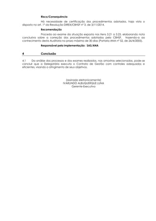 Risco/Consequência
Há necessidade de certificação dos procedimentos adotados, haja vista o
disposto no art. 1º da Resolução DIREX/CBHSF nº 3, de 3/11/2014.
Recomendação
Proceda ao exame da situação exposta nos itens 3.21 a 3.25, elaborando nota
conclusiva sobre a correção dos procedimentos adotados pelo CBHSF, trazendo-a ao
conhecimento desta Auditoria no prazo máximo de 30 dias (Portaria ANA nº 52, de 26/4/2005).
Responsável pela implementação: SAS/ANA
4 Conclusão
4.1 Da análise dos processos e dos exames realizados, nas amostras selecionadas, pode-se
concluir que a Delegatária executa o Contrato de Gestão com controles adequados e
eficientes, visando o atingimento de seus objetivos.
(assinado eletronicamente)
IVARLINDO ALBUQUERQUE LUNA
Gerente-Executivo
 