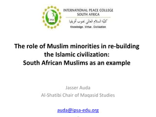 The role of Muslim minorities in re-building
the Islamic civilization:
South African Muslims as an example
Jasser Auda
Al-Shatibi Chair of Maqasid Studies
auda@ipsa-edu.org
 