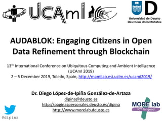 1
AUDABLOK: Engaging Citizens in Open
Data Refinement through Blockchain
13th International Conference on Ubiquitous Computing and Ambient Intelligence
(UCAmI 2019)
2 – 5 December 2019, Toledo, Spain, http://mamilab.esi.uclm.es/ucami2019/
Dr. Diego López-de-Ipiña González-de-Artaza
dipina@deusto.es
http://paginaspersonales.deusto.es/dipina
http://www.morelab.deusto.es
@dipina
 