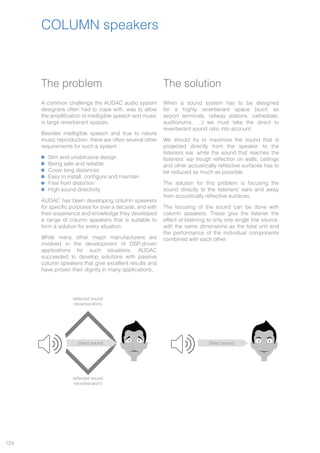 124
COLUMN speakers
The problem
A common challenge the AUDAC audio system
designers often had to cope with, was to allow
the amplification of intelligible speech and music
in large reverberant spaces.
Besides intelligible speech and true to nature
music reproduction, there are often several other
requirements for such a system :
Slim and unobtrusive design
Being safe and reliable
Cover long distances
Easy to install, configure and maintain
Free from distortion
High sound directivity
AUDAC has been developing column speakers
for specific purposes for over a decade, and with
their experience and knowledge they developed
a range of column speakers that is suitable to
form a solution for every situation.
While many other major manufacturers are
involved in the development of DSP-driven
applications for such situations, AUDAC
succeeded to develop solutions with passive
column speakers that give excellent results and
have proven their dignity in many applications.
The solution
When a sound system has to be designed
for a highly reverberant space (such as
airport terminals, railway stations, cathedrals,
auditoriums, …) we must take the direct to
reverberant sound ratio into account.
We should try to maximize the sound that is
projected directly from the speaker to the
listeners ear, while the sound that reaches the
listeners’ ear trough reflection on walls, ceilings
and other acoustically reflective surfaces has to
be reduced as much as possible.
The solution for this problem is focusing the
sound directly to the listeners’ ears and away
from acoustically reflective surfaces.
The focusing of the sound can be done with
column speakers. These give the listener the
effect of listening to only one single line source,
with the same dimensions as the total unit and
the performance of the individual components
combined with each other.
Direct sound Direct sound
reflected sound
(reverberation)
reflected sound
(reverberation)
 