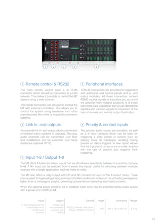 13
Remote control & RS232
The main remote control input is an RJ45
connector which should be connected to a LAN
network. This makes it possible to control the M2
system using a web browser.
The RS232 connector can be used to control the
M2 with external controllers. This allows you to
control the system using hardware from other
manufacturers like home or industrial automation
systems.
Peripheral interfaces
10 RJ45 connectors are provided for expansion
with additional wall control panels and in- and
output modules. All these connectors contain
RS485 control signals so they allow you to control
the amplifier from multiple locations. 8 of these
connectors are capable of carrying bi-directional
digital audio transfer signals for expansion of the
input channels and remote output duplication.
Link in- and outputs
An optional link in- and output allows connection
of multiple matrix systems in cascade. This way,
audio channels can be transmitted over fiber
and installations can be extended over large
distances (optional OPT2).
Priority & contact inputs
Two priority audio inputs are provided, as well
as 2+8 input contacts which can be used for
triggering a wide variety of actions such as
playing voice file messages, recalling mixing
presets or relays triggers. A new option allows
that the 8 physical contacts are virtually doubled
with the use of positive and negative flank
triggering.
Input 1-8 / Output 1-8
The M2 offers 8 balanced stereo inputs that are all software selectable between line and microphone
level. A 9th input can be selected from 4 stereo line inputs, useful for switching between multiple
sources with a single application such as video or radio.
The M2 also offers a relay output with NO and NC contacts for each of the 8 output zones. These
can be used for bypassing analog volume controllers and much more such as activating emergency
lights when a message is played, powering up beamers or operating automated curtains.
When the optional power amplifier kit is installed, each zone has an amplified stereo audio output
with a power of 2 x 60W at 4Ω.
1
1
3
5
2
4
2 3 4 5
Inputs Outputs Controls Height Dimensions Weight
8 line/micbalanced line
1 switchable line in
8 wall panel
2 priority
8 balanced
line (optionally
powered with
POW2)
RS232, Ethernet, Wall panel,
Display (R2DIS), Contacts
3 HE 482 x 132 x 350 mm 8.4 kg
 