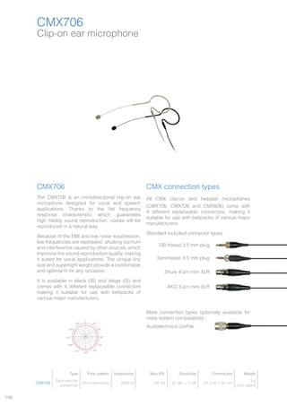 146
Clip-on ear microphone
CMX706
CMX706
The CMX706 is an omnidirectional clip-on ear
microphone designed for vocal and speech
applications. Thanks to the flat frequency
response characteristic which guarantees
high fidelity sound reproduction, voices will be
reproduced in a natural way.
Because of the EMI and low noise suppression,
low frequencies are repressed, shutting out hum
and interference caused by other sources, which
improves the sound reproduction quality, making
it suited for vocal applications. The unique tiny
size and superlight weight provide a comfortable
and optimal fit for any occasion.
It is available in black (/B) and beige (/S) and
comes with 4 different replaceable connectors
making it suitable for use with beltpacks of
various major manufacturers.
CMX connection types
All CMX clip-on and headset microphones
(CMX706, CMX726 and CMX826) come with
4 different replaceable connectors, making it
suitable for use with beltpacks of various major
manufacturers.
Standard included connector types :
More connection types optionally available for
more system compatability :
Type Polar pattern Impedance Max SPL Sensitivity Dimensions Weight
CMX706
Back electret
condenser
Omnidirectional 2000 Ω 135 dB 42 dB +- 3 dB 150 x 50 x 20 mm
3 g
(w/o cable)
Responce dB Ref 1v/PA
200 500 1k 2k 5k 10k 20k
30°330°
300° 60°
90°270°
240° 120°
150°210°
180°
0°
Audiotechnica UniPak
DB thread 3.5 mm plug
Sennheiser 3.5 mm plug
Shure 4 pin mini XLR
AKG 3 pin mini XLR
 