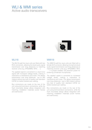 153
Active audio transceivers
WLI & WMI series
WLI18
The WLI18 wall line input units are fitted with two
RCA connectors, allowing line level audio signal
transmission over long distances to matching
receiver units (e.g. APG20MK2, MTX, … ).
The applied signal is converted to a dual mono
signal with increased voltage levels, making it
insensitive to interference and noise. This allows
transmission over long distances (up to 300
meters) without any loss of quality over standard
CAT5E (or better) twisted pair cabling.
Bus connections are made on the rear of the
unit using terminal block connections, while the
flush mountable design allows integration with
matching installation materials (cover frames
and wall boxes).
WMI18
The WMI18 wall line input units are fitted with a
female XLR connector, allowing microphone level
audio signal transmission over long distances to
matching receiver units (e.g. APG20MK2, MTX,
… ). A jumper enables 15V phantom power for
powering condenser microphones.
The applied signal is converted to increased
voltage levels, making it insensitive to
interference and noise. This allows transmission
over long distances (up to 300 meters) without
any loss of quality over standard CAT5E (or
better) twisted pair cabling.
Bus connections are made on the rear of the
unit using terminal block connections, while the
flush mountable design allows integration with
matching installation materials (cover frames
and wall boxes).
 