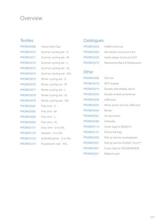 167
Overview
Textiles
Other
Catalogues
PROMO5006
PROMO5070
PROMO5071
PROMO5072
PROMO5073
PROMO5074
PROMO5075
PROMO5076
PROMO5077
PROMO5078
PROMO5079
PROMO5081
PROMO5082
PROMO5083
PROMO5084
PROMO5121
PROMO5122
PROMO5123
PROMO5141
PROMO5008
PROMO5010
PROMO5014
PROMO5032
PROMO5036
PROMO5035
PROMO5040
PROMO5041
PROMO5080
PROMO5110
PROMO5131
PROMO5300
PROMO5301
PROMO5501
PROMO5521
PROMO5203
PROMO5204
PROMO5205
PROMO5210
Heavy Duty Cap
Summer cycling set - S
Summer cycling set - M
Summer cycling set - L
Summer cycling set - XL
Summer cycling set - XXL
Winter cycling set - S
Winter cycling set - M
Winter cycling set - L
Winter cycling set - XL
Winter cycling set - XXL
Polo shirt - S
Polo shirt - M
Polo shirt - L
Polo shirt - XL
Grey shirt - S to XXL
Sweater - S to XXL
Softshell jacket - S to XXL
Fluorescent vest - XXL
Gift box
MTX display
Double wall display stand
Double ended screwdriver
USB-stick
White promo box for USB-stick
Binder
A4 document
Umbrella
Cover bag for BASO15
Promo felt bag
Roll up banner audioplayers
Roll up banner AUDAC TouchTM
Cover bag for VEXO8/XENO8
Ballpoint pen
NOBA brochure
Set solution brochure V4.0
Audio player brochure V3.0
References Bars & Restaurants
 