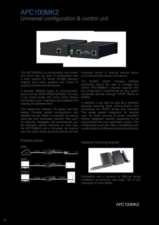 26
Universal configuration & control unit
Example setups
APC100MK2
The APC100MK2 is a configuration and control
unit which can be used in combination with
a wide variation of ‘smart’ AUDAC devices,
ranging from matrix systems and mixers to
paging consoles and wall panels.
It features different types of communication
ports, such as TCP/IP, RS232 & RS485. This way,
it can communicate with every ‘smart’ device
connected in your installation and establish the
missing link between them.
This makes the installers’ life easier and time
saving. Complex system configurations and
updates can be made in a moment, as well as
back-ups and duplicates. Specific files such
as voice-file messages and screensavers can
be uploaded without requiring no more than
the APC100MK2 and a computer. An internal
real-time clock allows synchronizations for time
controlled events in external devices (when
synchronized with internet time server).
The AUDAC system manager software
application allows the user to manage and
control APC100MK2’s functions together with
full configuration functionalities for any ‘smart’
connected devices (through TCP/IP, RS232 or
RS485).
In addition, it can also be used as a standard
gateway receiving serial communication and
converting into TCP/IP format and reversed.
This allows system integration for devices
such as audio sources & power amplifiers
without integrated network capabilities to be
implemented into your automation system. The
configurable baud-rate offers compatibility with
a wide variation of different products and brands.
Prot
Clip
-20dB
Sig
CH1 CH2
ON
POWER
SMA750
AUDAC
Prot
Clip
-20dB
Sig
CH1 CH2
ON
POWER
SMQ750
AUDAC
CH1 CH2 CH3 CH4
TCP/IP
TCP/IP
TCP/IP
RS232
RS485
RS485
AUDAC
LINE IN
MIC IN
LAN
Update
Contol
Configure
APC100MK2
Optional mounting bracket
Compatible with a variation of MBS1xx series
installation accessories, see page 163 of this
catalogue for more details.
 
