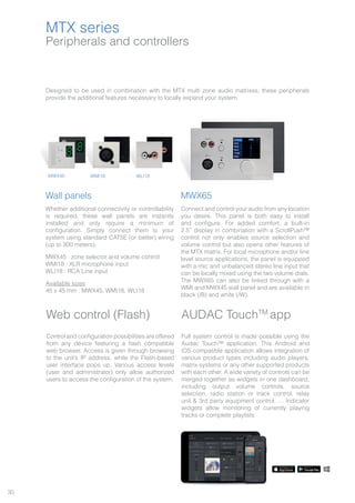 30
Peripherals and controllers
Designed to be used in combination with the MTX multi zone audio matrixes, these peripherals
provide the additional features necessary to locally expand your system.
Wall panels
Whether additional connectivity or controllability
is required, these wall panels are instantly
installed and only require a minimum of
configuration. Simply connect them to your
system using standard CAT5E (or better) wiring
(up to 300 meters).
MWX45 : zone selector and volume control
WMI18 : XLR microphone input
WLI18 : RCA Line input
Available sizes
45 x 45 mm : MWX45, WMI18, WLI18
MWX65
Connect and control your audio from any location
you desire. This panel is both easy to install
and configure. For added comfort, a built-in
2.5” display in combination with a ScrollPush™
control not only enables source selection and
volume control but also opens other features of
the MTX matrix. For local microphone and/or line
level source applications, the panel is equipped
with a mic and unbalanced stereo line input that
can be locally mixed using the two volume dials.
The MWX65 can also be linked through with a
WMI and MWX45 wall panel and are available in
black (/B) and white (/W).
WMI18MWX45 WLI18
MTX series
Web control (Flash)
Control and configuration possibilities are offered
from any device featuring a flash compatible
web browser. Access is given through browsing
to the unit’s IP address, while the Flash-based
user interface pops up. Various access levels
(user and administrator) only allow authorized
users to access the configuration of the system.
AUDAC TouchTM
app
Full system control is made possible using the
Audac Touch™ application. This Android and
iOS compatible application allows integration of
various product types including audio players,
matrix systems or any other supported products
with each other. A wide variety of controls can be
merged together as widgets in one dashboard,
including output volume controls, source
selection, radio station or track control, relay
unit & 3rd party equipment control, … Indicator
widgets allow monitoring of currently playing
tracks or complete playlists.
 