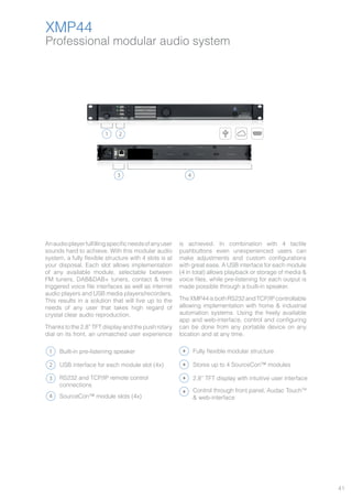41
Professional modular audio system
XMP44
XMP44
Anaudioplayerfulfillingspecificneedsofanyuser
sounds hard to achieve. With this modular audio
system, a fully flexible structure with 4 slots is at
your disposal. Each slot allows implementation
of any available module, selectable between
FM tuners, DAB&DAB+ tuners, contact & time
triggered voice file interfaces as well as internet
audio players and USB media players/recorders.
This results in a solution that will live up to the
needs of any user that takes high regard of
crystal clear audio reproduction.
Thanks to the 2.8” TFT display and the push rotary
dial on its front, an unmatched user experience
is achieved. In combination with 4 tactile
pushbuttons even unexperienced users can
make adjustments and custom configurations
with great ease. A USB interface for each module
(4 in total) allows playback or storage of media &
voice files, while pre-listening for each output is
made possible through a built-in speaker.
TheXMP44isbothRS232andTCP/IPcontrollable
allowing implementation with home & industrial
automation systems. Using the freely available
app and web-interface, control and configuring
can be done from any portable device on any
location and at any time.
1
43
2
1
2
3
Built-in pre-listening speaker
RS232 and TCP/IP remote control
connections
USB interface for each module slot (4x)
4 SourceCon™ module slots (4x)
Fully flexible modular structure
2.8” TFT display with intuitive user interface
Control through front panel, Audac TouchTM
& web-interface
Stores up to 4 SourceCon™ modules
 