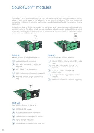 42
SourceConTM
modules
MMP40
Media player & recorder module
FMP40
Voice file media player module
DMP40
DAB/DAB+/FM tuner module
SourceConTM
technology guarantees true plug and play implementation to any compatible device,
allowing your media player to be tailored to fit any specific application. The wide variation of
compatible modules and extensive configuration possibilities allows flexible combinations for any
application.
Installation is done by sliding the modules into guide rails, while connections are made using board-
edge connections. This allows simple and fast installation without requiring additional internal wiring
or complex configuration. When inserted to a supporting slot, the module is instantly installed,
discovered and ready for operation.
DAB/DAB+/FM support
External (USB) & internal (Micro SD) media
support
Splitter ASK40S available (see page 165)
15 trigger contact inputs (NO/NC
configurable)
Preferential station storage (10 entries)
50 programmable triggers (timer and/or
contact)
Signal strength indication
Momentary / continuous contact triggering
RDS / Radiotext station information
MP3, WMA, WAV, FLAC, OGG & AAC
playback
Audio playback & recording
MP3, WAV & OGG recordings
USB media support (storage & playback)
Repeat & random, single & continuous
play
MP3, WMA, WAV, FLAC, OGG & AAC
playback
DABInternet FM Media Voice
File
Bluetooth
DABInternet FM Media Voice
File
Bluetooth
DABInternet FM Media Voice
File
Bluetooth
 