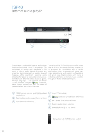 48
ISP40
1 2 3
The ISP40 is a professional internet audio player
featuring the unique Linum™ technology. This
technology is setting new standards in the
world of internet audio players eliminating any
unwanted behaviours such as sudden channel
hopping, while seamlessly restoring audio
streams after power or connection interruptions.
Selections on different criteria such as genre,
location, language, … can be made out of over
30.000 channels using the database,
while custom streams can also be added to
preference lists with up to 100 entries.
Thanks to the 2.8” TFT display and the push rotary
dial on its front, an unmatched user experience
is achieved. In combination with 4 tactile
pushbuttons even unexperienced users can
make adjustments and custom configurations
with great ease. Implementation with home &
industrial automation systems is made possible
through an RS232 remote control port.
1
2
3
RS232 remote control and USB (update)
connections
RJ45 Ethernet connector
Balanced stereo line output (terminal block)
Linum™ Technology
MP3, WMA, radio station support
Custom audio stream selection
Preferences list up to 100 entries
Compatible with RMT40 remote control
database sync (30.000+ Channels)
Internet audio player
ISP40
 