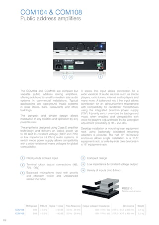 64
COM104 & COM108
Public address amplifiers
1 2 3
The COM104 and COM108 are compact but
versatile public address mixing amplifiers,
offering solutions for small to medium size audio
systems in commercial installations. Typical
applications are background music systems
in retail stores, bars, restaurants and office
buildings.
The compact and simple design allows
installation in any location and operation by any
possible user.
The amplifier is designed using Class-D amplifier
technology and delivers an output power up
to 80 Watt to constant voltage (100V and 70V)
or low impedance (4 Ohm) audio systems. A
switch mode power supply allows compatibility
with a wide variation of mains voltages for global
compatibility.
A stereo line input allows connection for a
wide variation of audio sources such as media
players, radio tuners, internet audio players and
many more. A balanced mic / line input allows
connection for an announcement microphone
with compatibility for condenser microphones
using the integrated phantom power supply
(15V). A priority switch overrides the background
music when enabled and compatibility with
voice file players is guaranteed by the wide gain
adjustment possibility (0 dB - +50 dB).
Desktop installation or mounting in an equipment
rack using (optionally available) mounting
adapters is possible. The half 19” rackspace
enclosure allows single installation in a 10.5”
equipment rack, or side-by-side (two devices) in
a 19” equipment rack.
1
2
3
Priority mute contact input
Terminal block output connections (4Ω,
70V, 100V)
Balanced microphone input with priority
and phantom power and unbalanced
stereo line input.
RMS power THD+N Signal / Noise Freq Response Output voltage / Impedance Dimensions Weight
COM104 40W < 0.5% > 90 dB 20 Hz - 20 kHz 100V / 70V / 4 Ω 217.5 x 43.7 x 300 mm 3.1 kg
COM108 80W < 0.5% > 90 dB 20 Hz - 20 kHz 100V / 70V / 4 Ω 217.5 x 43.7 x 300 mm 3.1 kg
COM108
Compact design
Variety of inputs (mic & line)
Low impedance & constant voltage output
MBS310
Optional mounting bracket
 