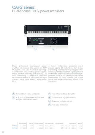 68
CAP2 series
Dual-channel 100V power amplifiers
1 2
These professional dual-channel power
amplifiers are designed to be used in any 100V
PA system. Their use of Class-D technology
in combination with switching power supplies
ensure excellent efficiency and reliability. To
avoid overheating, a temperature controlled
fan constantly keeps all parts within the right
operation range, while avoiding an excessive
buzz.
A built-in multipurpose protection circuit
protects against DC malfunction, short circuit,
overheating, overload and limits the signal when
necessary. Both balanced XLR signal inputs and
linkthroughs are provided with a selectable high-
pass filter switch (400 Hz) and a gain adjustment
potentiometer for each channel. The output
connections are performed using terminal block
connectors.
Terminal block output connections
XLR input & linkthrough connections
with gain control & HPF switch
High efficiency Class-D amplifier
Advanced protection circuit
High-pass filter switch
Compact size, high performance
CAP224
CAP248
1
2
RMS power THD+N Signal / Noise Freq Response Output voltage Dimensions Weight
CAP224 2 x 240W < 0.3 % > 100 dB 50 Hz - 22 kHz 100V 482 x 88 x 420 mm 7.2 kg
CAP248 2 x 480W < 0.3 % > 100 dB 50 Hz - 22 kHz 100V 482 x 88 x 420 mm 7.5 kg
 
