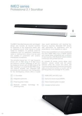 92
Professional 2.1 Soundbar
IMEO series
The IMEO1 Soundbar features a slim and elegant
design and includes all required functions
for expansion of any audiovisual system with
an impressive sound, while having a minimal
hassle for installation. It’s perfectly suited for
installations such as classrooms, presentation
rooms or meeting rooms where it can be used
and installed in combination with screens,
smartboards or projectors.
The acoustics feature two 1.5” high frequency
drivers with an RMS rating of 15 Watt and a
low frequency section composed of two 2.5”
low frequency drivers with an RMS rating of 30
Watt, resulting in an overall 60 Watt RMS rating.
The Class-D amplifier with integrated DSP
processing and transmission line configuration
for the low-frequency drivers offers a crystal
clear sound reproduction with stunning low-
frequency response. Selectable DSP presets
offer optimization for applications such as
presentations, music playback or video’s.
Various input possibilities such as an unbalanced
line input, HDMI (ARC) input or SPDIF (optical
and coaxial) allow compatibility with a variation
of input sources, while Bluetooth allows wireless
connections with portable devices.
An included IR remote control allows input
selection, volume control and EQ preset
selection while the unique and clever wall
mounting bracket allows convenient mounting to
walls on any kind of surface or location with an
optimal guiding and coverage for the cables.
DABInternet FM Media Voice
File
Bluetooth
2.1 Soundbar HDMI (ARC with CEC) input
Preset equalizer modes Clever bracket system included
Bluetooth wireless technology for
streaming music
Included remote control
Integrated subwoofer Optical & coaxial inputs (SPDIF)
®
 
