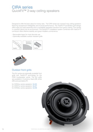 10
QuickFit™ 2-way ceiling speakers
CIRA series
Designed to offer the best value for money ratio. The CIRA series are coaxial 2-way ceiling speakers
featuring exceptional intelligibility and musical performance. The TwistFix™ borderless grill design
offers easy but solid assembly and a completely seamless transition from grill to ceiling. This results
in a perfect blend into its environment. The QuickFit™ installation system combined with FastCon™
connector offers lifetime stability and great installers convenience.
- Removable logos for most discrete use
- Optionally available outdoor resistant grills
TwistFix™
Borderless
Grill Design
FastCon™
Outdoor front grills
The GLI series are optionally available front
grills with TwistFix™ technology for the
CIRA loudspeaker series. The GLI grills
are available in 3 versions: black (/B), white
(/W) and paintable (/P)
for CIRA5xx series speakers: GLI05
for CIRA7xx series speakers: GLI07
for CIRA8xx series speakers: GLI08
Specifications are preliminary and subject to change without notice.
 