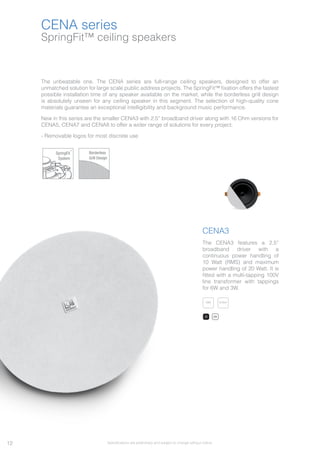 SpringFit™ ceiling speakers
CENA series
The unbeatable one. The CENA series are full-range ceiling speakers, designed to offer an
unmatched solution for large scale public address projects. The SpringFit™ fixation offers the fastest
possible installation time of any speaker available on the market, while the borderless grill design
is absolutely unseen for any ceiling speaker in this segment. The selection of high-quality cone
materials guarantee an exceptional intelligibility and background music performance.
New in this series are the smaller CENA3 with 2.5” broadband driver along with 16 Ohm versions for
CENA5, CENA7 and CENA8 to offer a wider range of solutions for every project.
- Removable logos for most discrete use
SpringFit
System
™
Borderless
Grill Design
CENA3
The CENA3 features a 2,5”
broadband driver with a
continuous power handling of
10 Watt (RMS) and maximum
power handling of 20 Watt. It is
fitted with a multi-tapping 100V
line transformer with tappings
for 6W and 3W.
100VV100V100V100V100V100V100V100V100V 8 OhmOh8 Oh8 Oh8 Oh8 Oh8 Oh8 Ohmmmmmm8 Ohm8 Ohm
/B /W
12 Specifications are preliminary and subject to change without notice.
 