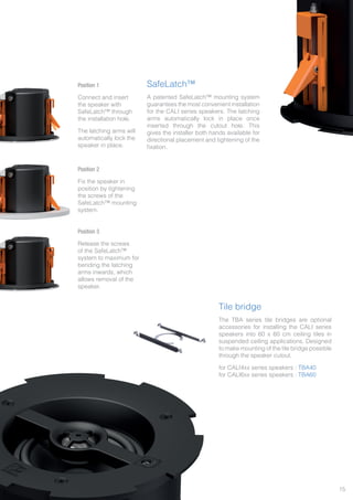 Tile bridge
The TBA series tile bridges are optional
accessories for installing the CALI series
speakers into 60 x 60 cm ceiling tiles in
suspended ceiling applications. Designed
to make mounting of the tile bridge possible
through the speaker cutout.
for CALI4xx series speakers : TBA40
for CALI6xx series speakers : TBA60
SafeLatch™
A patented SafeLatch™ mounting system
guarantees the most convenient installation
for the CALI series speakers. The latching
arms automatically lock in place once
inserted through the cutout hole. This
gives the installer both hands available for
directional placement and tightening of the
fixation.
Position 1
Connect and insert
the speaker with
SafeLatch™ through
the installation hole.
The latching arms will
automatically lock the
speaker in place.
Position 2
Fix the speaker in
position by tightening
the screws of the
SafeLatch™ mounting
system.
Position 3
Release the screws
of the SafeLatch™
system to maximum for
bending the latching
arms inwards, which
allows removal of the
speaker.
15
 