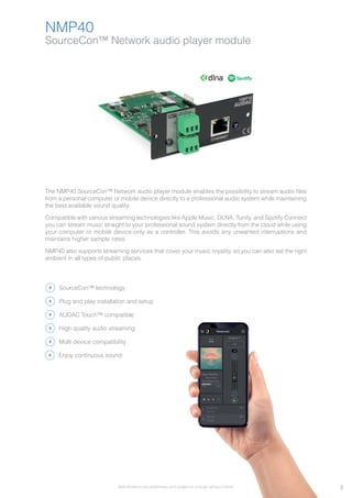 Specifications are preliminary and subject to change without notice.
SourceCon™ Network audio player module
NMP40
The NMP40 SourceCon™ Network audio player module enables the possibility to stream audio files
from a personal computer or mobile device directly to a professional audio system while maintaining
the best available sound quality.
Compatible with various streaming technologies like Apple Music, DLNA, Tunify, and Spotify Connect
you can stream music straight to your professional sound system directly from the cloud while using
your computer or mobile device only as a controller. This avoids any unwanted interruptions and
maintains higher sample rates.
NMP40 also supports streaming services that cover your music royality, so you can also set the right
ambient in all types of public places.
SourceCon™ technology
AUDAC Touch™ compatible
High quality audio streaming
Multi device compatibility
Plug and play installation and setup
Enjoy continuous sound
3
 