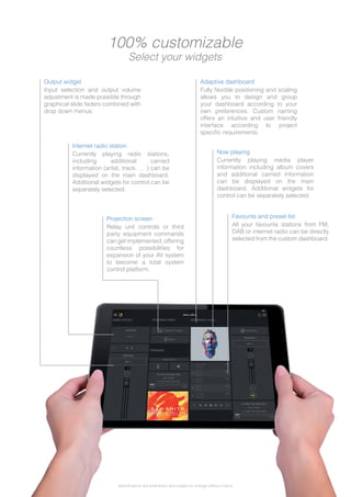 Input selection and output volume
adjustment is made possible through
graphical slide faders combined with
drop down menus.
Relay unit controls or third
party equipment commands
can get implemented, offering
countless possibilities for
expansion of your AV system
to become a total system
control platform.
Currently playing radio stations,
including additional carried
information (artist, track, … ) can be
displayed on the main dashboard.
Additional widgets for control can be
separately selected.
Fully flexible positioning and scaling
allows you to design and group
your dashboard according to your
own preferences. Custom naming
offers an intuitive and user friendly
interface according to project
specific requirements.
Currently playing media player
information including album covers
and additional carried information
can be displayed on the main
dashboard. Additional widgets for
control can be separately selected.
All your favourite stations from FM,
DAB or internet radio can be directly
selected from the custom dashboard.
Output widget
Projection screen
Internet radio station
Adaptive dashboard
Now playing
Favourite and preset list
100% customizable
Select your widgets
Specifications are preliminary and subject to change without notice.
 