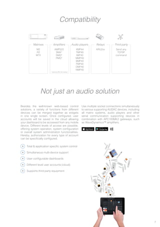 Besides the well-known web-based control
solutions, a variety of functions from different
devices can be merged together as widgets
in one single screen. Once configured, user
accounts will be saved in the cloud allowing
your dashboard to be accessed from any mobile
device. Different levels of access are possible,
offering system operation, system configuration
or overall system administration functionalities.
Hereby, authorization for every type of account
can be specifically configured.
Use multiple socket connections simultaneously
to various supporting AUDAC devices, including
all matrix systems, audio players and other
serial communication supporting devices in
combination with APC100MK2 gateways, such
as WaveDynamics™ amplifiers.
M2
R2
MTX
Matrixes
AMP523
SMA*
SMQ*
PMQ*
Amplifiers
XMP44
TMP40
IMP40
MMP40
BMP40
FMP40
DMP40
NMP40
Audio players
Send any
TCP/IP
command
Third party
ARU2xx
Relays
Total & application specific system control
Simultaneous multi-device support
User configurable dashboards
Different level user accounts (cloud)
Supports third party equipment
Not just an audio solution
Compatibility
M2
XMP44
M2
XMP44
M2
XMP44
M2
XMP44
7
* Optional APC100 needed
 
