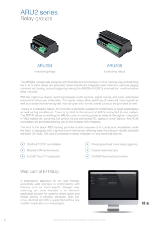 Relay groups
ARU2 series
ARU204
4 switching relays
ARU208
8 switching relays
The ARU20x is especially designed with flexibility and functionality in mind. Various ways of switching
the 4, 8 or more relays are provided, these include the integrated web interface, optional paging
consoles and analog contact triggering making the ARU20x AUDAC’s smartest and most innovative
relay modules.
With this ingenious device, switching between audio sources, signal routing, and even customized
automation setups are obtainable. The bipolar relays allow switching of balanced mono signals as
well as unbalanced stereo signals. Normal open and normal closed contacts are provided as well.
Thanks to its modular nature, the ARU20x is perfectly suitable for small home or retail applications
as well as big installations. There is no limit to the amount of ARU’s connected to one system.
The TCP-IP allows controlling the ARU2xx over an existing ethernet network through an integrated
HTML5 webserver, achieving full control via any connected PC, laptop or smart device. Two RJ45
connectors are provided allowing you to link multiple ARU modules.
The front of the black ABS housing provides a brief overview of its connection possibilities, while
the back is equipped with a spring mount mechanism allowing easy mounting on widely available
standard DIN rails. This way it’s possible to easily integrate it in any electrical cabinet.
RS485 & TCP/IP controllable
Modular DIN-rail enclosure
Pre-programmed timed relay tiggering
Custom web interface
Web control (HTML5)
A progressive approach on the user friendly,
accessible web interface in combinations with
features such as timed events, delayed relay
switching and more resulted in an all-round
applicable solution for systems where quick and
simple control is needed. Windows, Mac OS,
Linux, Android and iOS is supported without any
installed applications or web plugins.
On/Off/Pulse (ms) functionalityAUDAC Touch™ supported
8 Specifications are preliminary and subject to change without notice.
 