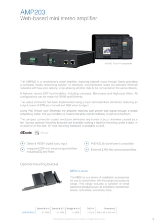 9
AMP203
Optional mounting bracket
MBS1xx series
The MBS1xx is a series of installation accessories
for use in combination with the setup box products
range. This range includes a variation of small
electronic products such as amplifiers, transformer
boxes, converters, and many more.
Stereo @ 4 Ω Stereo @ 8 Ω Bridge @ 4 Ω THD+N Dimensions
AMP203MK2 2 x 30W 2 x 30W 1 x 60W < 0.2% 108 x 44 x 165 mm
AUDAC Touch™ compatible
Web-based mini stereo amplifier
Specifications are preliminary and subject to change without notice.
The AMP203 is a revolutionary small amplifier, featuring network input through Dante providing
a complete media networking solution to distribute uncompressed audio via standard Ethernet
networks with near-zero latency, while allowing all other data to be connected on the same network.
It features various DSP functionalities, including Low-pass, Band-pass and High-pass filters. All
configurations can be made via RS485 and Ethernet.
The output connector has been implemented using a 4-pin terminal block connector, featuring an
output power of 30W per channel and 60W when bridged.
Using PoE (Power over Ethernet) the amplifier receives both power and signal through a single
networking cable, this way flexibility is maximized while needed cabling is kept at a minimum.
The compact convection cooled enclosure eliminates any humm or buzz otherwise caused by a
fan. Various optional mounting brackets are available making it ideal for mounting under a desk, in
a closet or on the wall, 19” rack mounting hardware is available as well.
PoE power
Dante & AES67 digital audio input
Ethernet & RS-485 control possibilities
PoE 802.3bt (and lower) compatible
Integrated DSP with advanced possibilities
including EQ and filters
 