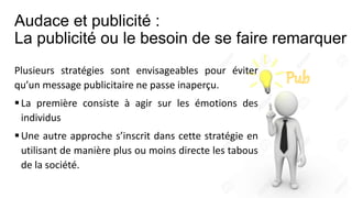 Audace et publicité :
La publicité ou le besoin de se faire remarquer
Plusieurs stratégies sont envisageables pour éviter
qu’un message publicitaire ne passe inaperçu.
La première consiste à agir sur les émotions des
individus
Une autre approche s’inscrit dans cette stratégie en
utilisant de manière plus ou moins directe les tabous
de la société.
 