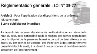 Réglementation générale : LOI N° 03-77
Article 2 : Pour l'application des dispositions de la présente
loi, constitue :
3 .une publicité est interdite :
A - la publicité contenant des éléments de discrimination en raison de la
race, du sexe, de la nationalité ou de la religion, des scènes dégradantes
pour la dignité de la personne humaine ou qui portent atteinte à ses
droits, ou des scènes de violence, des incitations à des comportements
préjudiciables à la santé, à la sécurité des personnes et des biens ou à la
protection de l’environnement ;
 